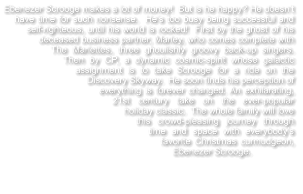 Ebenezer Scrooge makes a lot of money!  But is he happy? He doesn’t have time for such nonsense.  He’s too busy being successful and self-righteous, until his world is rocked!  First by the ghost of his deceased business partner, Marley, who comes complete with The Marlettes, three ghoulishly groovy back-up singers.  Then by CP, a dynamic cosmic-spirit whose galactic assignment is to take Scrooge for a ride on the Discovery Skyway.  He soon finds his perception of everything is forever changed. An exhilarating, 21st century take on the ever-popular holiday classic.  The whole family will love this crowd-pleasing journey through time and space with everybody’s favorite Christmas curmudgeon, Ebenezer Scrooge.